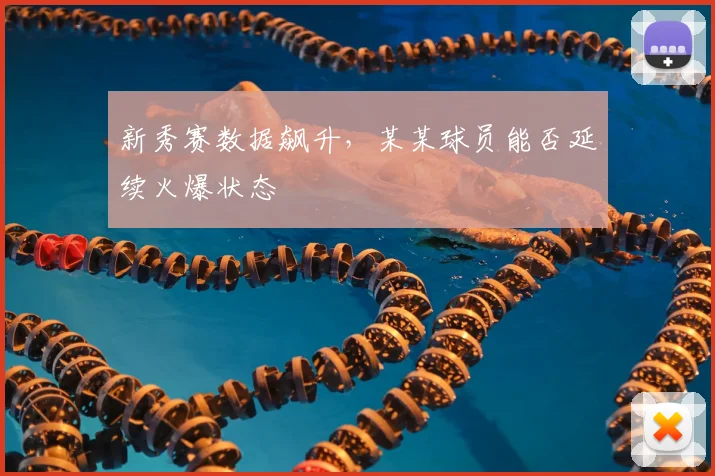 新秀赛数据飙升，某某球员能否延续火爆状态