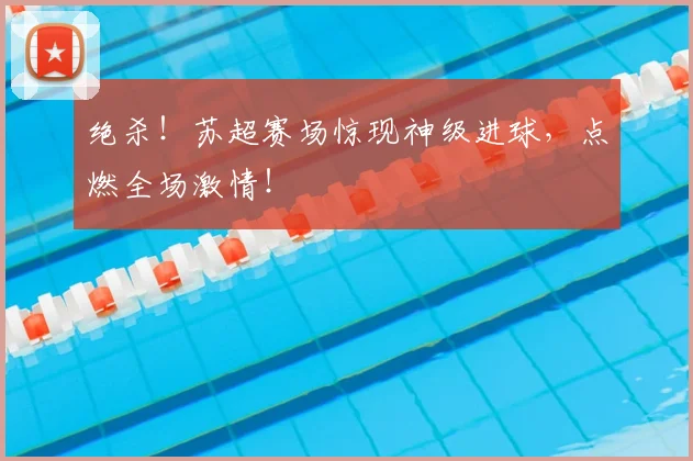 绝杀！苏超赛场惊现神级进球，点燃全场激情！