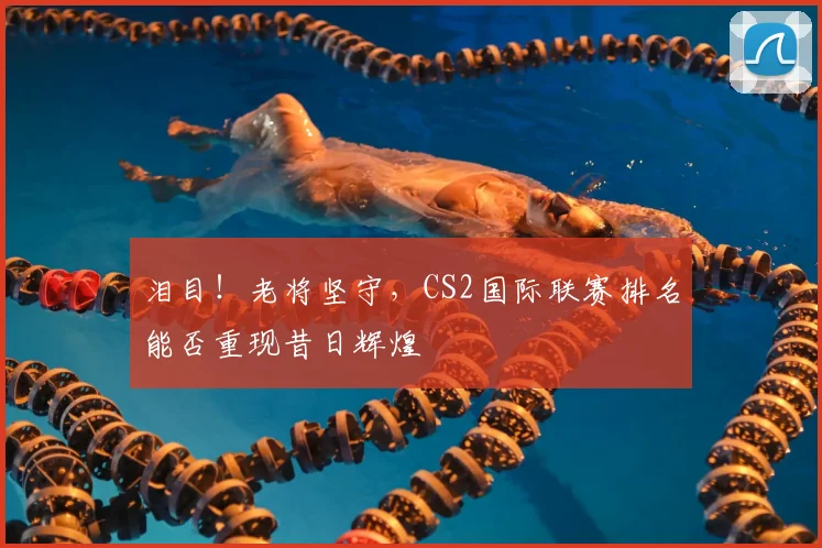 泪目！老将坚守，CS2国际联赛排名能否重现昔日辉煌
