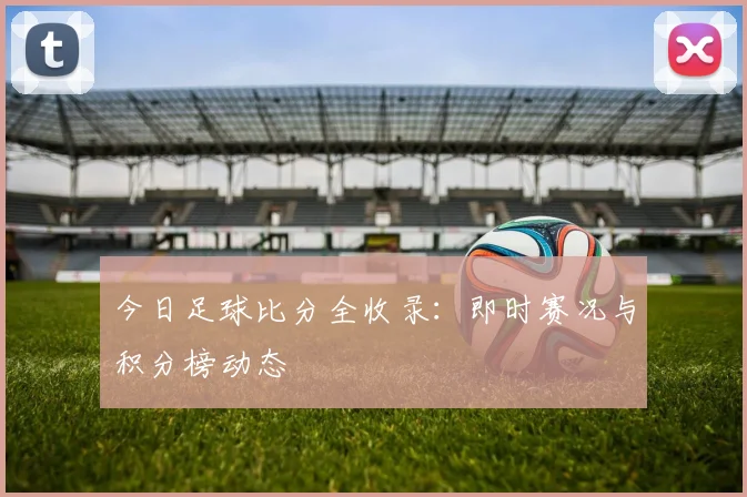 今日足球比分全收录：即时赛况与积分榜动态