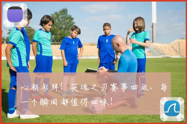 心潮澎湃！英魂之刃赛事回放，每一个瞬间都值得回味！
