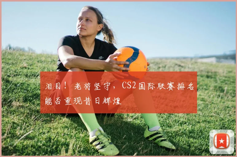 泪目！老将坚守，CS2国际联赛排名能否重现昔日辉煌