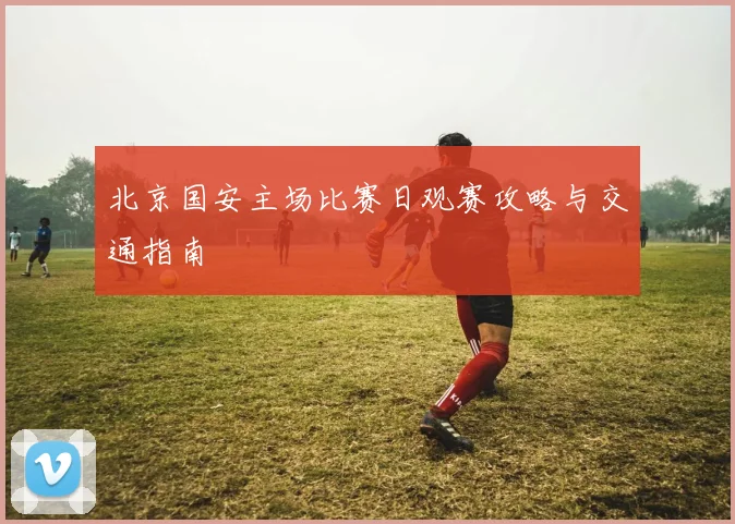 北京国安主场比赛日观赛攻略与交通指南