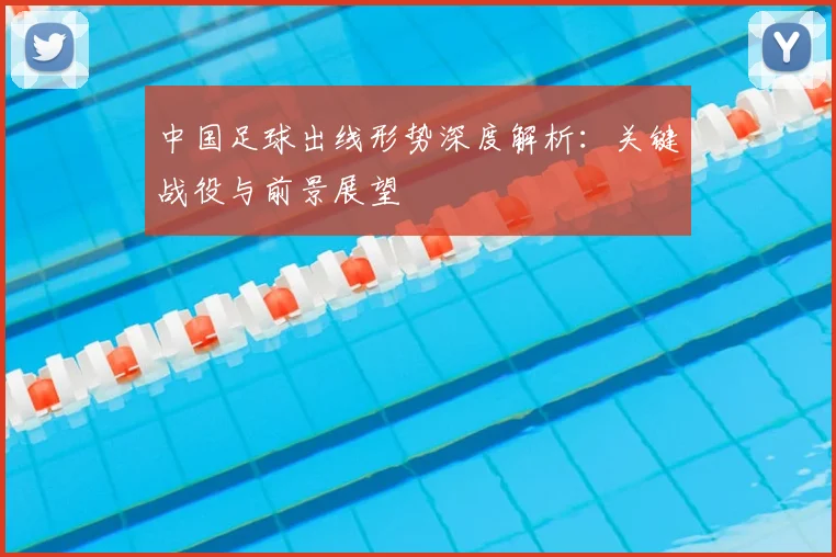 中国足球出线形势深度解析：关键战役与前景展望