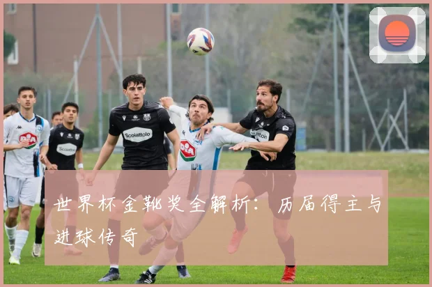 世界杯金靴奖全解析：历届得主与进球传奇