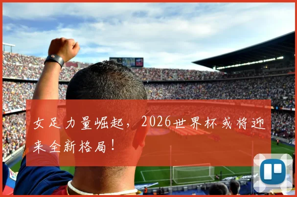 女足力量崛起，2026世界杯或将迎来全新格局！