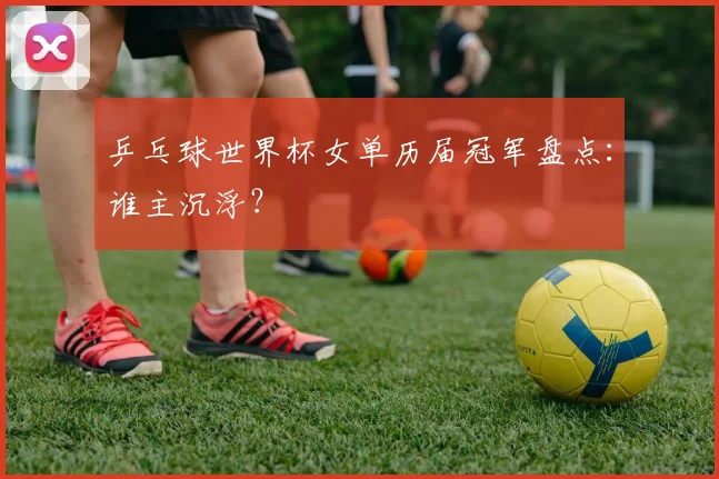 乒乓球世界杯女单历届冠军盘点：谁主沉浮？
