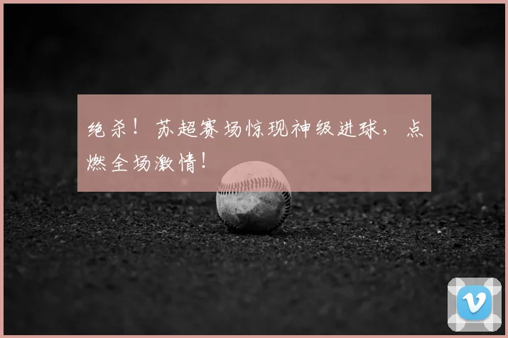 绝杀！苏超赛场惊现神级进球，点燃全场激情！